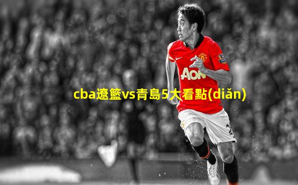 cba遼籃vs青島5大看點(diǎn)