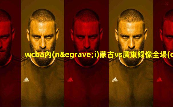 wcba內(nèi)蒙古vs廣東錄像全場(chǎng)回放