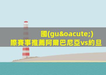 國(guó)際賽事推薦阿爾巴尼亞vs約旦