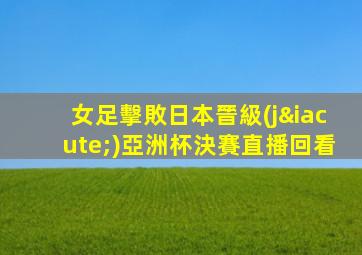 女足擊敗日本晉級(jí)亞洲杯決賽直播回看