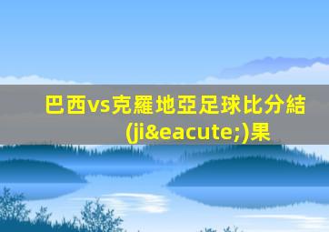 巴西vs克羅地亞足球比分結(jié)果