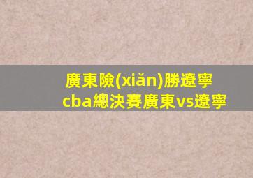 廣東險(xiǎn)勝遼寧cba總決賽廣東vs遼寧